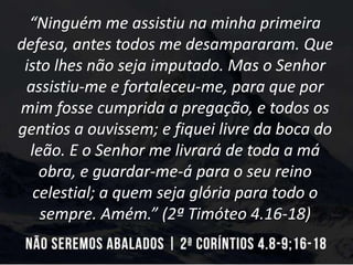 “Ninguém me assistiu na minha primeira
defesa, antes todos me desampararam. Que
isto lhes não seja imputado. Mas o Senhor
assistiu-me e fortaleceu-me, para que por
mim fosse cumprida a pregação, e todos os
gentios a ouvissem; e fiquei livre da boca do
leão. E o Senhor me livrará de toda a má
obra, e guardar-me-á para o seu reino
celestial; a quem seja glória para todo o
sempre. Amém.” (2ª Timóteo 4.16-18)
 