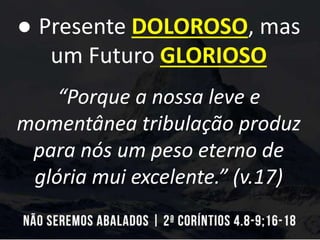 ● Presente DOLOROSO, mas
um Futuro GLORIOSO
“Porque a nossa leve e
momentânea tribulação produz
para nós um peso eterno de
glória mui excelente.” (v.17)
 