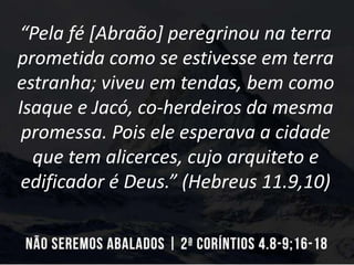 “Pela fé [Abraão] peregrinou na terra
prometida como se estivesse em terra
estranha; viveu em tendas, bem como
Isaque e Jacó, co-herdeiros da mesma
promessa. Pois ele esperava a cidade
que tem alicerces, cujo arquiteto e
edificador é Deus.” (Hebreus 11.9,10)
 