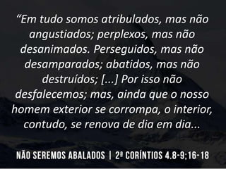 “Em tudo somos atribulados, mas não
angustiados; perplexos, mas não
desanimados. Perseguidos, mas não
desamparados; abatidos, mas não
destruídos; [...] Por isso não
desfalecemos; mas, ainda que o nosso
homem exterior se corrompa, o interior,
contudo, se renova de dia em dia...
 