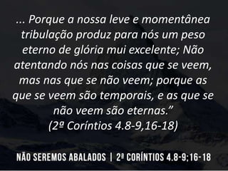 ... Porque a nossa leve e momentânea
tribulação produz para nós um peso
eterno de glória mui excelente; Não
atentando nós nas coisas que se veem,
mas nas que se não veem; porque as
que se veem são temporais, e as que se
não veem são eternas.”
(2ª Coríntios 4.8-9,16-18)
 