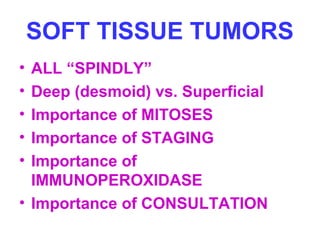 SOFT TISSUE TUMORS 
• ALL “SPINDLY” 
• Deep (desmoid) vs. Superficial 
• Importance of MITOSES 
• Importance of STAGING 
• Importance of 
IMMUNOPEROXIDASE 
• Importance of CONSULTATION 
 