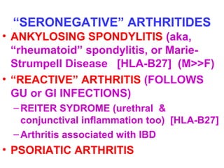 “SERONEGATIVE” ARTHRITIDES 
• ANKYLOSING SPONDYLITIS (aka, 
“rheumatoid” spondylitis, or Marie- 
Strumpell Disease [HLA-B27] (M>>F) 
• “REACTIVE” ARTHRITIS (FOLLOWS 
GU or GI INFECTIONS) 
–REITER SYDROME (urethral & 
conjunctival inflammation too) [HLA-B27] 
–Arthritis associated with IBD 
• PSORIATIC ARTHRITIS 
 