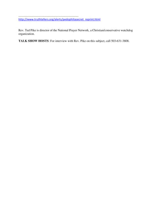http://www.truthtellers.org/alerts/pedophiliasecret_reprint.html 
 
Rev. Ted Pike is director of the National Prayer Network, a Christian/conservative watchdog
organization.
TALK SHOW HOSTS: For interview with Rev. Pike on this subject, call 503-631-3808.
 
 
 