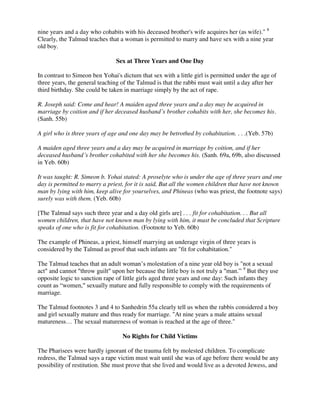 nine years and a day who cohabits with his deceased brother's wife acquires her (as wife)." 8
Clearly, the Talmud teaches that a woman is permitted to marry and have sex with a nine year
old boy.
Sex at Three Years and One Day
In contrast to Simeon ben Yohai's dictum that sex with a little girl is permitted under the age of
three years, the general teaching of the Talmud is that the rabbi must wait until a day after her
third birthday. She could be taken in marriage simply by the act of rape.
R. Joseph said: Come and hear! A maiden aged three years and a day may be acquired in
marriage by coition and if her deceased husband’s brother cohabits with her, she becomes his.
(Sanh. 55b)
A girl who is three years of age and one day may be betrothed by cohabitation. . . .(Yeb. 57b)
A maiden aged three years and a day may be acquired in marriage by coition, and if her
deceased husband’s brother cohabited with her she becomes his. (Sanh. 69a, 69b, also discussed
in Yeb. 60b)
It was taught: R. Simeon b. Yohai stated: A proselyte who is under the age of three years and one
day is permitted to marry a priest, for it is said, But all the women children that have not known
man by lying with him, keep alive for yourselves, and Phineas (who was priest, the footnote says)
surely was with them. (Yeb. 60b)
[The Talmud says such three year and a day old girls are] . . . fit for cohabitation. . . But all
women children, that have not known man by lying with him, it must be concluded that Scripture
speaks of one who is fit for cohabitation. (Footnote to Yeb. 60b)
The example of Phineas, a priest, himself marrying an underage virgin of three years is
considered by the Talmud as proof that such infants are "fit for cohabitation."
The Talmud teaches that an adult woman’s molestation of a nine year old boy is "not a sexual
act" and cannot "throw guilt" upon her because the little boy is not truly a "man.” 9
But they use
opposite logic to sanction rape of little girls aged three years and one day: Such infants they
count as “women," sexually mature and fully responsible to comply with the requirements of
marriage.
The Talmud footnotes 3 and 4 to Sanhedrin 55a clearly tell us when the rabbis considered a boy
and girl sexually mature and thus ready for marriage. "At nine years a male attains sexual
matureness… The sexual matureness of woman is reached at the age of three."
No Rights for Child Victims
The Pharisees were hardly ignorant of the trauma felt by molested children. To complicate
redress, the Talmud says a rape victim must wait until she was of age before there would be any
possibility of restitution. She must prove that she lived and would live as a devoted Jewess, and
 