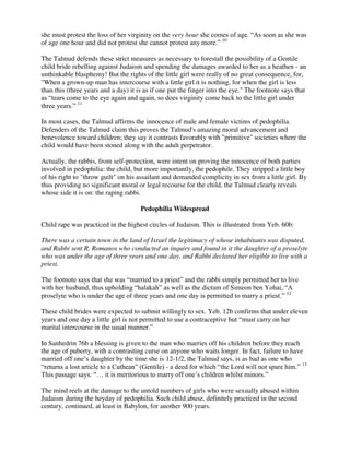 she must protest the loss of her virginity on the very hour she comes of age. “As soon as she was
of age one hour and did not protest she cannot protest any more.” 10
The Talmud defends these strict measures as necessary to forestall the possibility of a Gentile
child bride rebelling against Judaism and spending the damages awarded to her as a heathen - an
unthinkable blasphemy! But the rights of the little girl were really of no great consequence, for,
"When a grown-up man has intercourse with a little girl it is nothing, for when the girl is less
than this (three years and a day) it is as if one put the finger into the eye." The footnote says that
as “tears come to the eye again and again, so does virginity come back to the little girl under
three years.” 11
In most cases, the Talmud affirms the innocence of male and female victims of pedophilia.
Defenders of the Talmud claim this proves the Talmud's amazing moral advancement and
benevolence toward children; they say it contrasts favorably with "primitive" societies where the
child would have been stoned along with the adult perpetrator.
Actually, the rabbis, from self-protection, were intent on proving the innocence of both parties
involved in pedophilia: the child, but more importantly, the pedophile. They stripped a little boy
of his right to "throw guilt" on his assailant and demanded complicity in sex from a little girl. By
thus providing no significant moral or legal recourse for the child, the Talmud clearly reveals
whose side it is on: the raping rabbi.
Pedophilia Widespread
Child rape was practiced in the highest circles of Judaism. This is illustrated from Yeb. 60b:
There was a certain town in the land of Israel the legitimacy of whose inhabitants was disputed,
and Rabbi sent R. Romanos who conducted an inquiry and found in it the daughter of a proselyte
who was under the age of three years and one day, and Rabbi declared her eligible to live with a
priest.
The footnote says that she was “married to a priest” and the rabbi simply permitted her to live
with her husband, thus upholding “halakah” as well as the dictum of Simeon ben Yohai, “A
proselyte who is under the age of three years and one day is permitted to marry a priest.” 12
These child brides were expected to submit willingly to sex. Yeb. 12b confirms that under eleven
years and one day a little girl is not permitted to use a contraceptive but “must carry on her
marital intercourse in the usual manner.”
In Sanhedrin 76b a blessing is given to the man who marries off his children before they reach
the age of puberty, with a contrasting curse on anyone who waits longer. In fact, failure to have
married off one’s daughter by the time she is 12-1/2, the Talmud says, is as bad as one who
“returns a lost article to a Cuthean” (Gentile) - a deed for which “the Lord will not spare him.” 13
This passage says: “… it is meritorious to marry off one’s children whilst minors.”
The mind reels at the damage to the untold numbers of girls who were sexually abused within
Judaism during the heyday of pedophilia. Such child abuse, definitely practiced in the second
century, continued, at least in Babylon, for another 900 years.
 