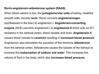 Renin-angiotensin-aldosterone system (RAAS)
When blood volume is low, the juxtaglomerular cells of kidney, modified
smooth cells, secrete renin. Renin converts angiotensinogen
(synthesized in the liver) to angiotensin I. Angiotensin-converting
enzyme (ACE) converts angiotensin I to angiotensin II which acts on AT1
receptors in the adrenal cortex, blood vessels and brain. Angiotensin II
causes blood vessels to constrict resulting in increased blood pressure.
Angiotensin also stimulates the secretion of the hormone aldosterone
from the adrenal cortex. Aldosterone causes the tubules of the kidneys to
increase the reabsorption of sodium and water. This increases the
volume of fluid in the body, which also increases blood pressure.
 