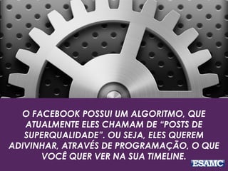 O FACEBOOK POSSUI UM ALGORITMO, QUE 
ATUALMENTE ELES CHAMAM DE “POSTS DE 
SUPERQUALIDADE”. OU SEJA, ELES QUEREM 
ADIVINHAR, ATRAVÉS DE PROGRAMAÇÃO, O QUE 
VOCÊ QUER VER NA SUA TIMELINE. 
 