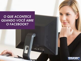 O QUE ACONTECE 
QUANDO VOCÊ ABRE 
O FACEBOOK? 
 