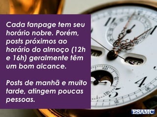 Cada fanpage tem seu 
horário nobre. Porém, 
posts próximos ao 
horário do almoço (12h 
e 16h) geralmente têm 
um bom alcance. 
Posts de manhã e muito 
tarde, atingem poucas 
pessoas. 
 