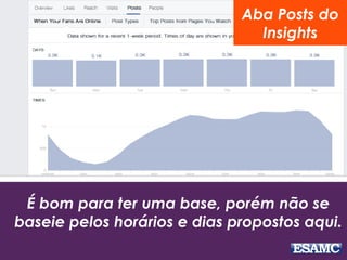 Aba Posts do 
Insights 
É bom para ter uma base, porém não se 
baseie pelos horários e dias propostos aqui. 
 