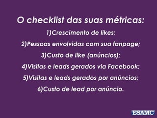 O checklist das suas métricas: 
1)Crescimento de likes; 
2)Pessoas envolvidas com sua fanpage; 
3)Custo de like (anúncios); 
4)Visitas e leads gerados via Facebook; 
5)Visitas e leads gerados por anúncios; 
6)Custo de lead por anúncio. 
 