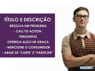 TÍTULO E DESCRIÇÃO 
-RESOLVA UM PROBLEMA 
- CALL TO ACTION 
-PERGUNTAS 
-OFEREÇA ALGO DE GRAÇA 
- MENCIONE O CONSUMIDOR 
- ABUSE DE “CURTE” E “PARTICIPE” 
 