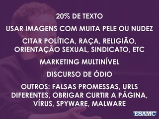 20% DE TEXTO 
USAR IMAGENS COM MUITA PELE OU NUDEZ 
CITAR POLÍTICA, RAÇA, RELIGIÃO, 
ORIENTAÇÃO SEXUAL, SINDICATO, ETC 
MARKETING MULTINÍVEL 
DISCURSO DE ÓDIO 
OUTROS: FALSAS PROMESSAS, URLS 
DIFERENTES, OBRIGAR CURTIR A PÁGINA, 
VÍRUS, SPYWARE, MALWARE 
 