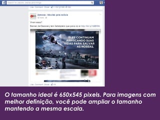 O tamanho ideal é 650x545 pixels. Para imagens com 
melhor definição, você pode ampliar o tamanho 
mantendo a mesma escala. 
 