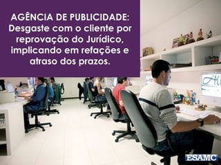 AGÊNCIA DE PUBLICIDADE: 
Desgaste com o cliente por 
reprovação do Jurídico, 
implicando em refações e 
atraso dos prazos. 
 