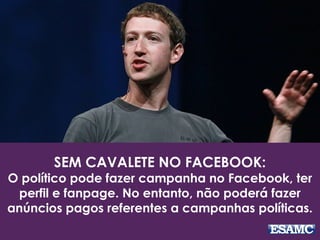 SEM CAVALETE NO FACEBOOK: 
O político pode fazer campanha no Facebook, ter 
perfil e fanpage. No entanto, não poderá fazer 
anúncios pagos referentes a campanhas políticas. 
 