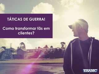 TÁTICAS DE GUERRA! 
Como transformar fãs em 
clientes? 
 