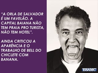 “A ORLA DE SALVADOR 
É UM FAVELÃO. A 
CAPITAL BAIANA NÃO 
TEM PRAIA PRO TURISTA, 
NÃO TEM HOTEL”. 
AINDA CRITICOU A 
APARÊNCIA E O 
TRABALHO DE BELL DO 
CHICLETE COM 
BANANA. 
 