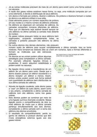 o Já as outras moléculas precisam de mais de um átomo para existir como uma forma estável
  na natureza.
o A razão dos gases nobres existirem nessa forma, ou seja, uma molécula composta por um
  único elemento, é devido à distribuição de seus elétrons.
o Um átomo é formado por prótons, nêutron e elétrons. Os prótons e nêutrons formam o núcleo
  do átomo e os elétrons orbitam à sua volta.
o Cada elemento possui um número específico de prótons
  em seu núcleo e o mesmo número de elétrons orbitando.
o Os elétrons se organizam em camadas de valência. As
  camadas comportam números diferentes de elétrons.
  Para que um elemento seja estável deverá sempre ter
  oito elétrons na última camada (a camada mais distante
  do núcleo).
o Os gases nobres possuem todos os seus elétrons bem
  organizados, ocupando completamente todas as
  camadas e portanto possuem oito elétrons na última
  camada.
o Os outros átomos dos demais elementos, não possuem
  número exato de elétrons para ocupar completamente a última camada. Isso os torna
  instáveis. Para tornarem-se estáveis eles se unem em números, tipos e formas diferentes e
  formam as moléculas que são estruturas
  estáveis.
o Os átomos ao se unirem podem utilizar algumas
  estratégias para completarem a última camada.
  Por exemplo utilizando ligações iônicas e
  covalentes. E assim adquirem estabilidade e
  podem existir na natureza.
o Na ligação iônica existe a transferência de um
  elétron de um átomo para outro. Desde que o
  átomo doador possua um elétron excedente e o
  átomo receptor um elétron a menos. Assim,
  ambos unidos podem existir sob forma estável
  com quantidade de elétrons bem distribuídas na
  sua última camada de valência.
o Através da ligação covalente, cada átomo passa
  a “usar” um elétron do outro átomo, assim como
  o seu próprio, completando a última camada de
  valência com oito elétrons, como nos gases
  nobres.
o Dois átomos podem se combinar por meio de
  uma ligação química chamada covalente. Nessa
  ligação ocorre o compartilhamento de dois ou
  mais elétrons de modo que a última camada
  pertença simultaneamente aos dois átomos,
  completando a última camada com a soma dos
  elétrons dos átomos envolvidos.
o O resultado do compartilhamento, perda ou
  ganho de elétrons é produzir átomos que têm
  níveis energéticos externos iguais aos dos
  gases nobres.
 