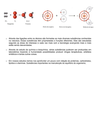 o Através das ligações entre os átomos são formadas as mais diversas substâncias conhecidas
  na natureza. Essas substâncias têm propriedades e funções diferentes. Elas são estudadas
  segundo as áreas de interesse e cada vez mais com a tecnologia avançando mais e mais
  estão sendo desvendadas.

o Através do estudo da química e bioquímica, várias substâncias puderam ser produzidas em
  laboratórios trazendo à humanidade possibilidades produzir drogas terapêuticas, artefatos
  sintéticos e tantas outras coisas.


o Em nossos estudos iremos nos aprofundar um pouco com relação às proteínas, carboidratos,
  lipídios e vitaminas. Substâncias importantes na manutenção do equilíbrio do organismo.
 