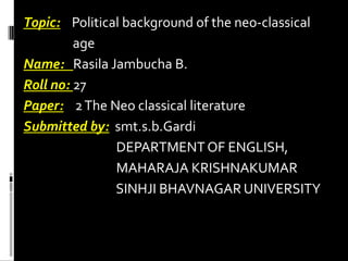 Topic: Political background of the neo-classical
age
Name: Rasila Jambucha B.
Roll no: 27
Paper: 2 The Neo classical literature
Submitted by: smt.s.b.Gardi
DEPARTMENT OF ENGLISH,
MAHARAJA KRISHNAKUMAR
SINHJI BHAVNAGAR UNIVERSITY

 