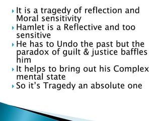  It

is a tragedy of reflection and
Moral sensitivity
 Hamlet is a Reflective and too
sensitive
 He has to Undo the past but the
paradox of guilt & justice baffles
him
 It helps to bring out his Complex
mental state
 So it’s Tragedy an absolute one

 