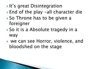  It’s

great Disintegration
 End of the play -all character die
 So Throne has to be given a
foreigner
 So it is a Absolute tragedy in a
way
 we can see Horror, violence, and
bloodshed on the stage

 
