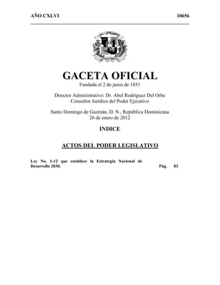 AÑO CXLVI 10656
_______________________________________________________________
GACETA OFICIAL
Fundada el 2 de junio de 1851
Director Administrativo: Dr. Abel Rodríguez Del Orbe
Consultor Jurídico del Poder Ejecutivo
Santo Domingo de Guzmán, D. N., República Dominicana
26 de enero de 2012
INDICE
ACTOS DEL PODER LEGISLATIVO
Ley No. 1-12 que establece la Estrategia Nacional de
Desarrollo 2030. Pág. 03
 