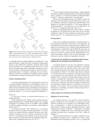391PectinasesVol. 30, No. 2
e convertendo pectina em pectato (polímero não esterificado)3,5,29
. Age
preferencialmente no grupo metil éster da unidade de galacturonato
próxima a uma unidade não esterificada28
, apresenta valores de pH
ótimo variando de 4 a 8 e temperatura ótima de 40 a 50 °C5
. Está
presente em praticamente todas as preparações enzimáticas comerci-
ais para proteção e melhoramento da textura e firmeza de frutas e
vegetais processados e na extração e clarificação de sucos de frutas.
Pode estar envolvida em mudanças das substâncias pécticas durante
amadurecimento, estocagem e processamento de frutas e vegetais5,6
.
Enzimas despolimerizantes
As enzimas despolimerizantes são classificadas de acordo com
a clivagem hidrolítica (hidrolases) ou transeliminativa (liases) das
ligações glicosídicas; mecanismos endo- (randômica) ou exo- (a
partir do final da molécula) de ação e preferência por ácido péctico
ou pectina como substrato. Envolvem as hidrolases (catalisam a
hidrólise de ligações α-1,4) e as liases (catalisam a β-eliminação)6,15
.
Hidrolases
As hidrolases incluem as polimetilgalacturonases e as
poligalacturonases.
A polimetilgalacturonase (PMG) presumivelmente hidrolisa
polimetil-galacturonatos a oligometilgalacturonatos30
por clivagem
de ligações α-1,4, podendo ser endo- ou exo-PMG28
.Apesar da PMG
ser citada em algumas literaturas, sua existência é questionada por
alguns autores4,30
.
As poligalacturonases (PG) hidrolisam α-1,4 ligações
glicosídicas entre dois resíduos de ácido galacturônico31
. É a maior
enzima com função hidrolítica, podendo apresentar ação endo-
(hidrólise randômica) ou exo- (hidrólise seqüencial) do ácido
péctico5,28
. As poligalacturonases fúngicas são úteis pela alta ativi-
dade enzimática e possuirem pH ótimo de atividade na região leve-
mente ácida e temperatura ótima entre 30 e 50 °C5,22
.
Liases
As liases, também chamadas transeliminases, rompem ligações
glicosídicas resultando em galacturonídeos com uma ligação insaturada
entre os carbonos 4 e 5 do final não redutor do ácido galacturônico
formado5,28
e incluem as pectina liases e as pectato liases.
Pectina liase (polimetilgalacturnato liase, PMGL) catalisa a β-
eliminação entre dois resíduos de ácido galacturônico mais ou me-
nos esterificados. Quebram as ligações por transeliminação do hi-
drogênio dos carbonos das posições 4 e 5 da porção aglicona do
substrato (pectina)10,15,32
de modo endo- ou exo-. O pH ótimo é em
torno de 5,533
e temperatura ótima entre 40 e 50 °C5
.
Pectato liase (poligalacturonato liase, PGL) catalisa a clivagem
de ligações α-1,4 de ácido péctico de modo endo- ou exo- por trans-
eliminação28
, requer Ca2+
para atividade e tem pH ótimo na região
alcalina, entre 7,5 e 10 e temperatura ótima entre 40 e 50 °C4,5,33
.
Protopectinases
Estas enzimas solubilizam protopectina, formando pectina so-
lúvel altamente polimerizada28
. Com base nas suas aplicações, são
principalmente de dois tipos: protopectinase tipo A (PPase-A), que
reage com o sítio interno, isto é, a região do ácido poligalacturônico
da protopectina e, protopectinase tipo B (PPase-B) que reage com
o sítio externo, ou seja, com as cadeias de polissacarídeos que po-
dem estar conectadas às cadeias de ácido poligalacturônico, cons-
tituintes das paredes celulares5
. Não são muito abundantes e pos-
suem pouco interesse industrial na degradação da pectina6
.
UTILIZAÇÃO DE RESÍDUOS AGROINDUSTRIAIS PARA
PRODUÇÃO DE ENZIMAS PECTINOLÍTICAS
A economia brasileira é uma das mais importantes economi-
as do mundo baseadas na agricultura, produzindo e exportando
café, açúcar de cana, soja, mandioca, frutas, entre outros. Entre-
tanto, a grande produção desses produtos agrícolas gera uma gran-
de quantidade de resíduos34
. Nos últimos anos houve um aumen-
to na tentativa de tornar mais eficiente a utilização desses resídu-
os, cuja disposição no meio ambiente causa sérios problemas de
poluição. Com o advento da inovação biotecnológica na área de
enzimas e tecnologia das fermentações, novas perspectivas estão
sendo criadas35
. Umas das aplicações em potencial desses resídu-
os pode ser sua utilização como fonte de carbono em bioprocessos
para obtenção de produtos químicos e de produtos de maior valor
agregado, como enzimas, álcoois, proteínas, ácidos orgânicos,
aminoácidos, metabólitos secundários biologicamente ativos e
compostos de aroma27,34,36
.
APLICAÇÕES DAS ENZIMAS PECTINOLÍTICAS
Indústrias de sucos de frutas
As substâncias pécticas são responsáveis pela consistência,
turbidez e aparência dos sucos das frutas, e sua presença causa um
aumento considerável na viscosidade do suco, dificultando a filtra-
ção e a concentração6,13
. A adição de enzimas pectinolíticas nos
purês de frutas e vegetais resulta na degradação da pectina e outros
componentes de alto peso molecular25,37
, diminuindo a viscosidade
e aumentando o rendimento dos sucos ocasionando uma aparência
cristalina no produto final e reduzindo em até 50% o tempo de
filtração5,13,20
.
Durante meados da década de 30, quando as indústrias de fru-
tas começaram a produzir sucos, o rendimento era baixo e muitas
dificuldades foram encontradas para filtrar o suco e se atingir uma
Figura 2. Modo de ação enzimática das pectinases em uma molécula de pectina.
PMGL: polimetilgalacturonato liase. PMG: polimetilgalacturonase. PMGE:
polimetilgalacturonato esterase (pectina esterase). PGL: poligalacturonato
liase (pectato liase). PG: poligalacturonase. Adaptado da ref. 6
 