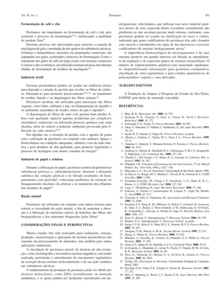 393PectinasesVol. 30, No. 2
Fermentação de café e chá
Pectinases são importantes na fermentação de café e chá, pois
aceleram o processo de fermentação28,44
, melhorando a qualidade
do produto final19
.
Enzimas pécticas são adicionadas para remover a camada de
mucilagem do grão, constituída de três quartos de substâncias pécticas.
Celulases e hemicelulases, presentes em preparações comerciais, são
aspergidas nos grãos, acelerando o processo de fermentação. Como o
tratamento dos grãos de café em larga escala com enzimas comerciais
é custoso e não econômico, são utilizadas enzimas pécticas microbianas
obtidas da fermentação de resíduos da mucilagem5,28
.
Indústria têxtil
Enzimas pectinolíticas podem ser usadas nas indústrias têxteis
para degradar a camada de pectina que recobre as fibras de celulo-
se, liberando-as para posterior processamento28,45,46
, no tratamento
do resíduo líquido e na degomagem das fibras naturais18
.
Pectinases alcalinas são utilizadas para maceração das fibras
vegetais, como linho, cânhamo e juta, na biopreparação de algodão e
no polimento enzimático de tecidos mistos de juta e algodão19
.
A degomagem de fibras de rami com pectina liase produz fi-
bras com qualidade superior àquelas produzidas por complexos
enzimáticos comerciais ou utilizando processo químico com soda
alcalina, além de reduzir a poluição ambiental provocada pela li-
beração da soda cáustica28,46
.
Em algodão cru, a remoção da pectina, cera e agentes de goma
com a utilização de pectinases em conjunto com amilases, lipases e
hemicelulases em condições adequadas, substitui o uso da soda cáus-
tica e gera produtos de alta qualidade, para posterior tingimento e
processo de tecelagem com menor consumo de energia47
.
Indústria de papel e celulose
Durante a fabricação de papel, pectinases podem despolimerizar
substâncias pécticas e, subseqüentemente, diminuir a demanda
catiônica das soluções pécticas e do filtrado resultantes do bran-
queamento com peróxido5
, solucionar problemas de retenção no
branqueamento mecânico da celulose e no tratamento dos efluentes
dos moinhos de papel19
.
Ração animal
Pectinases são utilizadas em conjunto com outras enzimas para
reduzir a viscosidade da ração animal, a fim de aumentar a absor-
ção e a liberação de nutrientes através da hidrólise das fibras não
biodegradáveis e dos nutrientes bloqueados pelas fibras5
.
CONSIDERAÇÕES FINAIS E PERSPECTIVAS
Muitos estudos têm sido realizados para isolamento, seleção,
produção, caracterização e aplicações de enzimas pectinolíticas não
somente em processamento de alimentos, mas também para outras
aplicações industriais.
A elucidação de pectinases através de técnicas de alta resolu-
ção, como cristalografia e ressonância nuclear magnética, está sendo
realizada, permitindo o entendimento de mecanismos regulatórios
de secreção destas enzimas molecularmente e da sua ação catalítica
nas substâncias pécticas.
O melhoramento da produção de pectinases pode ser obtido por
técnicas moleculares, como DNA recombinante ou mutação
randômica, e os genes podem ser facilmente introduzidos em mi-
crorganismos selecionados, que utilizam esse novo material gené-
tico através de uma expressão direta. Leveduras normalmente não
produzem ou não secretam pectina metil esterase, entretanto, suas
pectinases podem ser usadas na clarificação de sucos e vinhos,
indicando que genes codificadores de pectinases têm sido clonados
com sucesso e introduzidos em cepas de Saccharomyces cerevisiae
codificadores de enzimas biologicamente ativas17
.
A importância biotecnológica de microrganismos e de suas
enzimas promove um grande interesse em direção ao entendimen-
to da regulação e da expressão gênica de enzimas extracelulares. O
número de seqüenciamentos genéticos tem aumentado rapidamen-
te, disponibilizando informações para genômica comparativa,
elucidação de rotas regulatórias e para estudos quantitativos de
polissacarídeos vegetais e seus derivados.
AGRADECIMENTOS
À Fundação de Amparo à Pesquisa do Estado de São Paulo,
FAPESP, pela bolsa de mestrado concedida.
REFERÊNCIAS
1. Bhat, M. K.; Biotechnol. Adv. 2000, 18, 355.
2. Kashyap, D. R.; Chandra, S.; Kaul, A.; Tewari, R.; World J. Microbiol.
Biotechnol. 2000, 16, 277.
3. Gummadi, S. N.; Panda, T.; Process Biochem. 2003, 38, 987.
4. Sakai, T.; Sakamoto, T.; Hallaert, J.;Vandamme, E.; Adv. Appl. Microbiol. 1993,
39, 213.
5. Jayani, R. S.; Saxena, S.; Gupta, R.; Process Biochem., no prelo.
6. Alkorta, I.; Garbisu, C.; Llama, M. J.; Serra, J. L.; Process Biochem. 1998,
33, 21.
7. Almeida, C.; Brányik, T.; Moradas-Ferreira, P.; Teixeira, J.; Process Biochem.
2005, 40, 1937.
8. Limberg, G.; Körner, R.; Buchholt, H. C.; Christensen, T. M. I. E.; Roepstorff,
P.; Mikkelsen, J. D.; Carbohydr. Res. 2000, 327, 293.
9. Vilariño, C.; Del Giorgio, J. F.; Hours, R. A.; Cascone, O.; Lebensm.-Wiss. u.
Technol. 1993, 26, 107.
10. Whitaker, J. R.; Principles of Enzimology for the Food Sciences, 2nd
ed., Marcel
Dekker, Inc.: NewYork, 1994, p. 425 – 436.
11. Maiorano,A. E.; Tese de Doutorado, Universidade de São Paulo, Brasil, 1990.
12. da Silva, E. G.; Borges, M. F.; Medina, C.; Piccoli, R. H.; Schwan, R. F.; FEMS
Yeast Res. 2005, 5, 859.
13. Fernández-González, M.; Úbeda, J. F.; Vasudevan, T. G.; Otero, R. R. C.;
Biones, A. I.; FEMS Microbiol. Lett. 2004, 237, 261.
14. Lang, C.; Dörnenburg, H.; Appl. Microbiol. Biotechnol. 2000, 53, 366.
15. Gainvors, A.; Frézier, V.; Lemaresquier, H.; Lequart, C.; Aigle, M.; Belarbi,
A.; Yeast 1994, 10, 1311.
16. Tsuyumu, S.; Ishii, S.; Nakamura, M.; Agricultural and Biological Chemistry
1989, 53, 2509.
17. Sorensen, J. F.; Krag, K. M.; Sibbesen, O.; Delcur, J.; Goesaert, H.; Svensson,
B.; Tahir, T. A.; Brufau, J.; Perez-Vendrell, A. M.; Bellincamp, D.; D’Ovidio,
R.; Camardella, L.; Giovane, A.; Bonnin, E.; Juge, N.; Biochim. Biophys. Acta
2004, 1696, 275.
18. Kaur, G.; Kumar, S.; Satyanarayama, T.; Bioresour. Technol. 2004, 94, 239.
19. Sharma, D. C.; Satyanarayama, T.; Bioresour. Technol., no prelo.
20. Souza, J.V. B.; Silva, E. S.; Maia, M. L. S.; Teixeira, M. F. S.; Process Biochem.
2003, 39, 455.
21. Taragano, V. M.; Pilosof, A. M. R.; Enzyme Microb. Technol. 1999, 25, 411.
22. Zheng, Z.; Shetty, K.; Process Biochem. 2000, 35, 825.
23. Blandino, A.; Dravillas, K.; Cantero, D.; Pandiella, S. S.; Webb, C.; Process
Biochem. 2001, 37, 497.
24. Lima,A. S.;Alegre, R. M.; Meirelles,A. J.A.; Carbohydr. Polym. 2000, 50, 63.
25. de Gregorio,A.; Mandalani, G.;Arena, N.; Nucita, F.; Tripodo, M. M.; lo Curto,
R. B.; Bioresour. Technol. 2002, 83, 89.
26. Silva, D.; Tokuioshi, K.; Martins, E. S.; da Silva, R.; Gomes, E.; Process
Biochem. 2005, 40, 2885.
27. Uenojo, M.; Dissertação de Mestrado, Universidade Estadual de Campinas,
Brasil, 2003.
28. Kayshap, D. R.; Vohra, P. K.; Chopra, S.; Tewari, R.; Bioresour. Technol. 2001,
77, 215.
29. Shen, Z.; Manning, G.; Reese, J. C.; Reeck, G. R.; Insect Biochem. Mol. Biol.
1999, 29, 209.
 