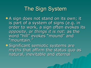 The Sign System A sign does not stand on its own; it is part of a system of signs (e.g. in order to work, a sign often evokes its  opposite , or  things it is not : as the word “hill” evokes “mound” and “mountain.” Significant semiotic systems are  myths  that affirm the status quo as natural, inevitable and eternal 