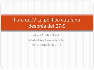 AlbertAixalà i Blanch
Centre Cívic Casa Goferichs
30 de setembre de 2015
I ara què? La política catalana
després del 27-S
 