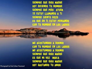 Siempre que digo Madre
Voy diciendo tu nombre
Siempre que pido ayuda
Te estoy llamando a ti
Siempre siento gozo
Es que en ti estoy pensando
Con tu nombre en los labios
Me acostumbro a dormir
Con tu nombre en los labios
Me acostumbro a dormir
Siempre que digo Madre
Es que mi voz Mar aí
Siempre que digo Madre
Voy gastando tu amor
 