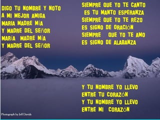 Digo tu nombre y noto
A mi mejor amiga
Maria madre m aí
Y Madre del Se orñ
Mar a Madre m aí í
Y Madre del Se orñ
Siempre que yo te canto
Es tu manto Esperanza
Siempre que yo te rezo
Es signo de Oraci nó
Siempre que yo te amo
Es signo de alabanza
Y tu nombre yo llevo
Entre tu coraz nó
Y tu nombre yo llevo
Entre mi coraz nó
 