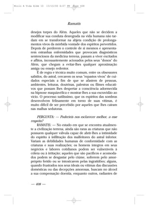 Ramatís
— 408 —
desejos torpes do Além. Aqueles que não se decidem a
modificar sua conduta desregrada na vida humana não tar-
dam em se transformar na abjeta condição de prolonga-
mentos vivos da mórbida vontade dos espíritos pervertidos.
Depois de perderem o controle de si mesmos e apresenta-
rem estranhas enfermidades que provocam diagnósticos
sentenciosos da medicina terrena, passam a viver excitados
e aflitos, incessantemente acionados pelos seus "donos" do
Além, que chegam a evitar-lhes qualquer aproximação
amiga ou ensejo redentor.
É de regra e técnica muito comum, entre os obsessores
sabidos, do astral, cercarem os seus "repastos vivos" de cui-
dados especiais a fim de que se afastem de pessoas,
ambientes, leituras, doutrinas, palestras ou filmes educati-
vos que possam lhes despertar a consciência adormecida
na hipnose maquiavélica e mostrar-lhes a sua escravidão ao
vício. O processo sutilíssimo, que os espíritos das sombras
desenvolvem felinamente em torno de suas vítimas, é
muito difícil de ser percebido por aqueles que lhes caíram
nas malhas sedutoras.
PERGUNTA: — Poderíeis nos esclarecer melhor, a esse
respeito?
RAMATIS: — No estado em que se encontra atualmen-
te a civilização terrena, ainda são raras as criaturas que não
possuem qualquer válvula capaz de abrir-lhes a intimidade
do espírito à infiltração dos malfeitores do astral inferior.
Variam as debilidades humanas de conformidade com as
criaturas e suas realizações; os homens íntegros em seus
negócios e labores cotidianos podem ser vulneráveis à
cólera ou à irritação; aqueles que são pacíficos e acomoda-
dos podem se desgastar pelo ciúme, sofrerem pelo amor-
próprio ferido ou se intoxicarem pelas ingratidões; alguns,
quando frustrados nos seus ideais ou vítimas das discussões
domésticas ou das decepções amorosas, buscam no álcool
a sua compensação doentia, enquanto outros, radiantes de
Miolo A Vida Além 10 13/10/00 6:07 PM Page 408
 