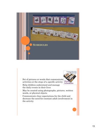 13
SCHEDULES
 Set of pictures or words that communicates a series of
activities or the steps of a specific activity
 Help children understand and manage
the daily events in their lives
 May be created using photographs, pictures, written
words, or physical objects
 Communicate clear expectations for the child and
decrease the need for constant adult involvement in
the activity
 