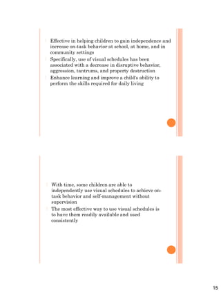 15
 Effective in helping children to gain independence and
increase on-task behavior at school, at home, and in
community settings
 Specifically, use of visual schedules has been
associated with a decrease in disruptive behavior,
aggression, tantrums, and property destruction
 Enhance learning and improve a child's ability to
perform the skills required for daily living
 With time, some children are able to
independently use visual schedules to achieve on-
task behavior and self-management without
supervision
 The most effective way to use visual schedules is
to have them readily available and used
consistently
 