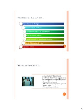 5
RESTRICTED BEHAVIORS
Resistance to change
Insistence on routine
Odd behaviors (e.g. stereotypy)
Behavior problems
Attachments to inanimate objects
Lack of imaginative play
Splinter skills
SENSORY PROCESSING
Individuals with autism
spectrum disorders experience
sensory processing difficulties
•Sensory defensiveness
•Difficulty processing certain types of
sensory input
•Sensory integration issues
 