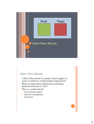 8
FIRST-THEN BOARD
FIRST THEN BOARD
 A First-Then board is a simple visual support to
assist a student in understanding expectations
 Show an expectation, followed by something
preferred (conveys a “rule”)
 This is a useful tool for:
 Instructional support
 Behavior management
 Transition
 