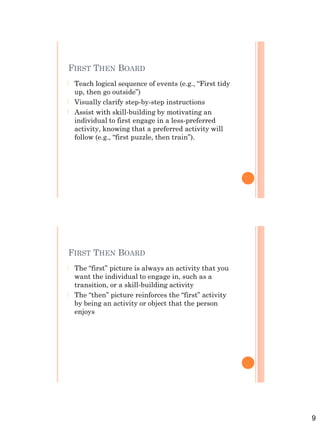 9
FIRST THEN BOARD
 Teach logical sequence of events (e.g., “First tidy
up, then go outside”)
 Visually clarify step-by-step instructions
 Assist with skill-building by motivating an
individual to first engage in a less-preferred
activity, knowing that a preferred activity will
follow (e.g., “first puzzle, then train”).
FIRST THEN BOARD
 The “first” picture is always an activity that you
want the individual to engage in, such as a
transition, or a skill-building activity
 The “then” picture reinforces the “first” activity
by being an activity or object that the person
enjoys
 