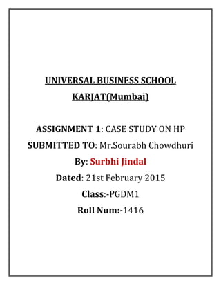 UNIVERSAL BUSINESS SCHOOL
KARJAT(Mumbai)
ASSIGNMENT 1: CASE STUDY ON HP
SUBMITTED TO: Mr.Sourabh Chowdhuri
By: Surbhi Jindal
Dated: 21st February 2015
Class:-PGDM1
Roll Num:-1416
 