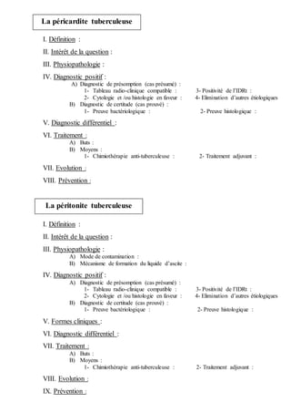I. Définition :
II. Intérêt de la question :
III. Physiopathologie :
IV. Diagnostic positif :
A) Diagnostic de présomption (cas présumé) :
1- Tableau radio-clinique compatible : 3- Positivité de l’IDRt :
2- Cytologie et /ou histologie en faveur : 4- Elimination d’autres étiologiques
B) Diagnostic de certitude (cas prouvé) :
1- Preuve bactériologique : 2- Preuve histologique :
V. Diagnostic différentiel :
VI. Traitement :
A) Buts :
B) Moyens :
1- Chimiothérapie anti-tuberculeuse : 2- Traitement adjuvant :
VII. Evolution :
VIII. Prévention :
I. Définition :
II. Intérêt de la question :
III. Physiopathologie :
A) Mode de contamination :
B) Mécanisme de formation du liquide d’ascite :
IV. Diagnostic positif :
A) Diagnostic de présomption (cas présumé) :
1- Tableau radio-clinique compatible : 3- Positivité de l’IDRt :
2- Cytologie et /ou histologie en faveur : 4- Elimination d’autres étiologiques
B) Diagnostic de certitude (cas prouvé) :
1- Preuve bactériologique : 2- Preuve histologique :
V. Formes cliniques :
VI. Diagnostic différentiel :
VII. Traitement :
A) Buts :
B) Moyens :
1- Chimiothérapie anti-tuberculeuse : 2- Traitement adjuvant :
VIII. Evolution :
IX. Prévention :
La péricardite tuberculeuse
La péritonite tuberculeuse
 
