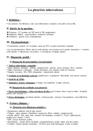 I. Définition :
 Une pleurésie séro-fibrineuse suite à une inflammation exsudative de la plèvre due au BK.
II. Intérêt de la question :
 Fréquence : 2ème position des TEP après la TBC ganglionnaire.
 Diagnostic difficile : pauci-bacillaire, localisation profonde.
 Traitement : général, local et kinésithérapie.
III. Physiopathologie :
 Contamination primaire (6-12 semaines après une PIT) ou après réactivation endogène.
 Les Ag mycobactériens libérés dans la cavité pleurale sont reconnus par le système immunitaire  réaction
d’HS retardée  inflammation de la plèvre  accumulation du liquide pleural.
IV. Diagnostic positif :
A) Diagnostic de présomption: (cas présumé):
1- Tableau radio-clinique compatible:
 Signes généraux chronique : asthénie, amaigrissement, anorexie, sueurs nocturnes, fièvre vespérale.
 Signes fonctionnels et physiques : douleur thoracique, toux, dyspnée, triade de Trousseau.
 Imagerie évocatrice: (Rx, TDM, échographie) : épanchement pleural.
2- Cytologie et/ ou histologie en faveur: lymphocytose ou granulome tuberculoïde sans nécrose caséeuse.
3- Positivité de l’IDRt.
4- Elimination d’autres étiologiques à l’origine des symptômes et signes observés.
B) Diagnostic de certitude: (cas prouvé):
1- Preuve bactériologique: « Mise enévidence du BK »: par l’examen direct ou par la culture du liquide
pleural, mais rarement (+).
2- Preuve histologique: par biopsie pleurale ou thoracoscopie : présence d’un granulome caséo-folliculaire.
V. Formes cliniques :
A) Pleurésie séro-fibrineuse primitive :
 Épanchement unilatéral droit le plus souvent.
 Clinique : signes généraux d'installation progressive (fièvre, asthénie, amaigrissement).
 Liquide pleural : clair, jaune citrin, rarement séro-hématique, exsudatif (> 30 g/L), inflammatoire,
lymphocytose franche (> 80%).
 IDR : souvent fortement positive.
 Bactériologie : examen directe du liquide exceptionnellement positif, culture peut être positive.
 Certitude : biopsie pleurale (rendement > 60-80%), pour étude histologique et mise en culture.
La pleurésie tuberculeuse
 