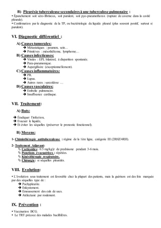 B) Pleurésie tuberculeuse secondairesà une tuberculose pulmonaire :
 Épanchement soit séro-fibrineux, soit purulent, soit pyo-pneumothorax (rupture de caverne dans la cavité
pleurale).
 Confirmation par le diagnostic de la TP, ou bactériologie du liquide pleural (plus souvent positif, surtout si
purulent).
VI. Diagnostic différentiel :
A) Causes tumorales:
 Métastatiques : poumon, sein…
 Primitives : mésothéliome, lymphome…
B) Causes infectieuses:
 Virales : EPL bilatéral, à disparition spontanée.
 Para-pneumonique.
 Aspergillaire (exceptionnellement).
C) Causes inflammatoires:
 PR.
 Lupus.
 Autres rares : sarcoïdose …
D) Causes vasculaires:
 Embolie pulmonaire.
 Insuffisance cardiaque.
VII. Traitement:
A) Buts:
 Éradiquer l’infection,
 Evacuer le liquide,
 Et éviter les séquelles (préserver le pronostic fonctionnel).
B) Moyens:
1- Chimiothérapie antituberculeuse : régime de la 1ère ligne, catégorie III (2RHZ/4RH).
2- Traitement Adjuvant:
 Corticoïdes: 0.5 mg/kg/jr de prednisone pendant 3-6 mois.
 Ponctions évacuatrices : répétées.
 Kinésithérapie respiratoire.
 Chirurgie: si séquelles pleurales.
VIII. Evolution:
 L’évolution sous traitement est favorable chez la plupart des patients, mais la guérison est des fois marquée
par des séquelles type de :
 Pachypleurite.
 Enkystement.
 Emoussement des culs de sacs.
 Atélectasie par roulement.
IX. Prévention :
 Vaccination BCG.
 Le TRT précoce des malades bacillifères.
 