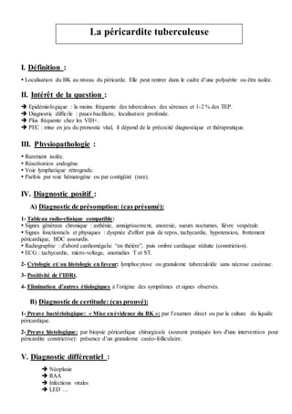 I. Définition :
 Localisation du BK au niveau du péricarde. Elle peut rentrer dans le cadre d’une polysérite ou être isolée.
II. Intérêt de la question :
 Epidémiologique : la moins fréquente des tuberculoses des séreuses et 1-2 % des TEP.
 Diagnostic difficile : pauci-bacillaire, localisation profonde.
 Plus fréquente chez les VIH+.
 PEC : mise en jeu du pronostic vital, il dépend de la précocité diagnostique et thérapeutique.
III. Physiopathologie :
 Rarement isolée.
 Réactivation endogène.
 Voie lymphatique rétrograde.
 Parfois par voie hématogène ou par contigüité (rare).
IV. Diagnostic positif :
A) Diagnostic de présomption: (cas présumé):
1- Tableau radio-clinique compatible:
 Signes généraux chronique : asthénie, amaigrissement, anorexie, sueurs nocturnes, fièvre vespérale.
 Signes fonctionnels et physiques : dyspnée d'effort puis de repos, tachycardie, hypotension, frottement
péricardique, BDC assourdis.
 Radiographie : d'abord cardiomégalie “en théière”, puis ombre cardiaque réduite (constriction).
 ECG : tachycardie, micro-voltage, anomalies T et ST.
2- Cytologie et/ ou histologie en faveur: lymphocytose ou granulome tuberculoïde sans nécrose caséeuse.
3- Positivité de l’IDRt.
4- Elimination d’autres étiologiques à l’origine des symptômes et signes observés.
B) Diagnostic de certitude: (cas prouvé):
1- Preuve bactériologique: « Mise enévidence du BK »: par l’examen direct ou par la culture du liquide
péricardique.
2- Preuve histologique: par biopsie péricardique chirurgicale (souvent pratiquée lors d'une intervention pour
péricardite constrictive): présence d’un granulome caséo-folliculaire.
V. Diagnostic différentiel :
 Néoplasie
 RAA
 Infections virales
 LED …
La péricardite tuberculeuse
 