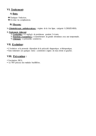 VI. Traitement:
A) Buts:
 Éradiquer l’infection,
 Et éviter les complications.
B) Moyens:
1- Chimiothérapie antituberculeuse : régime de la 1ère ligne, catégorie I (2RHZE/4RH).
2- Traitement Adjuvant:
 Corticoïdes: 0.5 mg/kg/jr de prednisone pendant 3-6 mois.
 Ponctions évacuatrices : si épanchement de grande abondance avec une tamponnade.
 Chirurgie: si péricardite constrictive.
VII. Evolution:
 L’évolution et le pronostic dépendent de la précocité diagnostique et thérapeutique.
 Sans traitement (en quelques mois) : constriction (signes de stase droite et gauche).
VIII. Prévention :
 Vaccination BCG.
 Le TRT précoce des malades bacillifères.
 