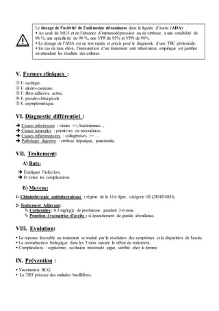 V. Formes cliniques :
 F. ascitique.
 F. ulcéro-caséeuse.
 F. fibro-adhésive active.
 F. pseudo-chirurgicale.
 F. asymptomatique.
VI. Diagnostic différentiel :
 Causes infectieuses : virales ++, bactériennes…
 Causes tumorales : primitives ou secondaires.
 Causes inflammatoires : collagénoses ++ …
 Pathologie digestive : cirrhose hépatique, pancréatite.
VII. Traitement:
A) Buts:
 Éradiquer l’infection,
 Et éviter les complications.
B) Moyens:
1- Chimiothérapie antituberculeuse : régime de la 1ère ligne, catégorie III (2RHZ/4RH).
2- Traitement Adjuvant:
 Corticoïdes: 0.5 mg/kg/jr de prednisone pendant 3-6 mois.
 Ponction évacuatrice d’ascite : si épanchement de grande abondance.
VIII. Evolution:
 La réponse favorable au traitement se traduit par la résolution des symptômes et la disparition de l'ascite.
 La normalisation biologique dans les 3 mois suivant le début du traitement.
 Complications : septicémie, occlusion intestinale aigue, stérilité chez la femme.
IX. Prévention :
 Vaccination BCG.
 Le TRT précoce des malades bacillifères.
Le dosage de l’activité de l’adénosine désaminase dans le liquide d’ascite (ADA):
 Au seuil de 30U/l et en l’absence d’immunodépression ou de cirrhose, a une sensibilité de
96 %, une spécificité de 98 %, une VPP de 95% et VPN de 98%.
 Le dosage de l’ADA est un test rapide et précis pour le diagnostic d’une TBC péritonéale.
 En cas de taux élevé, l’instauration d’un traitement anti tuberculeux empirique est justifiée
en attendant les résultats des cultures.
 