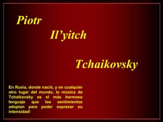 Piotr Il’yitch  Tchaikovsky En Rusia, donde nació, y en cualquier otro lugar del mundo, la música de Tchaikovsky es el más hermoso lenguaje que los sentimientos adoptan para poder expresar su intensidad!  