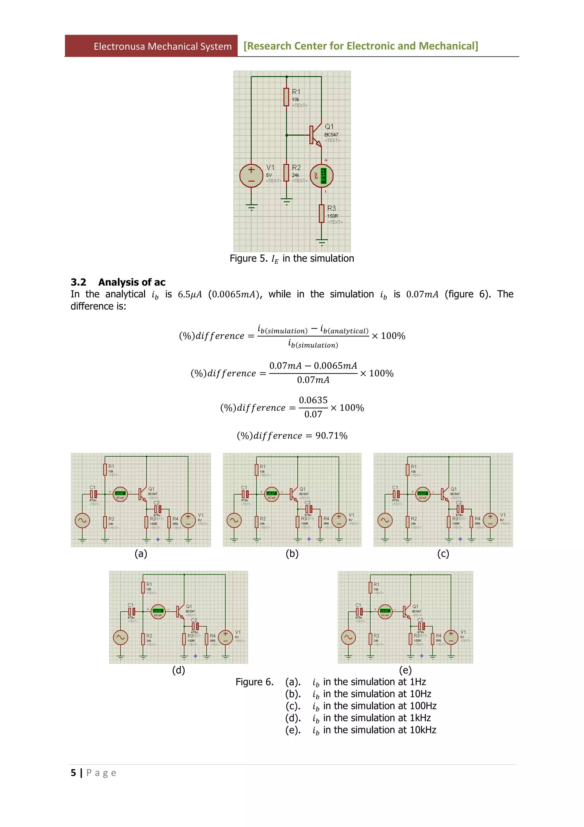 Electronusa Mechanical System [Research Center for Electronic and Mechanical]
5 | P a g e
Figure 5. ‫ܫ‬ா in the simulation
3.2 Analysis of ac
In the analytical ݅௕ is 6.5ߤ‫ܣ‬ (0.0065݉‫ܣ‬ሻ, while in the simulation ݅௕ is 0.07݉‫ܣ‬ (figure 6). The
difference is:
ሺ%ሻ݂݂݀݅݁‫݁ܿ݊݁ݎ‬ ൌ
݅௕ሺ௦௜௠௨௟௔௧௜௢௡ሻ െ ݅௕ሺ௔௡௔௟௬௧௜௖௔௟ሻ
݅௕ሺ௦௜௠௨௟௔௧௜௢௡ሻ
ൈ 100%
ሺ%ሻ݂݂݀݅݁‫݁ܿ݊݁ݎ‬ ൌ
0.07݉‫ܣ‬ െ 0.0065݉‫ܣ‬
0.07݉‫ܣ‬
ൈ 100%
ሺ%ሻ݂݂݀݅݁‫݁ܿ݊݁ݎ‬ ൌ
0.0635
0.07
ൈ 100%
ሺ%ሻ݂݂݀݅݁‫݁ܿ݊݁ݎ‬ ൌ 90.71%
(a) (b) (c)
(d) (e)
Figure 6. (a). ݅௕ in the simulation at 1Hz
(b). ݅௕ in the simulation at 10Hz
(c). ݅௕ in the simulation at 100Hz
(d). ݅௕ in the simulation at 1kHz
(e). ݅௕ in the simulation at 10kHz
 